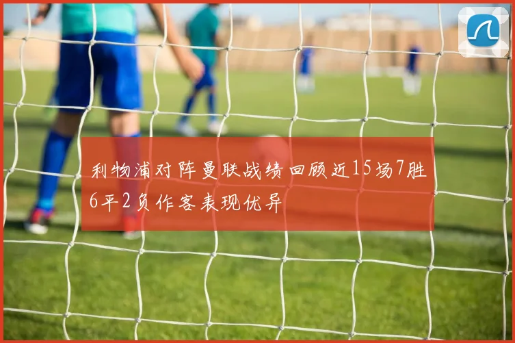 利物浦对阵曼联战绩回顾近15场7胜6平2负作客表现优异