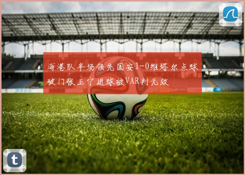 海港队半场领先国安1-0维塔尔点球破门张玉宁进球被VAR判无效