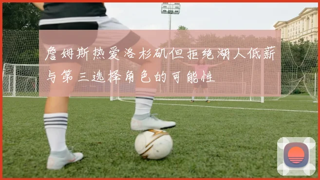 詹姆斯热爱洛杉矶但拒绝湖人低薪与第三选择角色的可能性