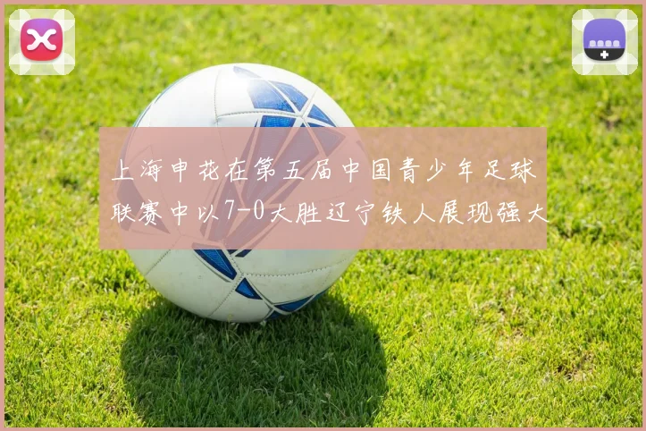 上海申花在第五届中国青少年足球联赛中以7-0大胜辽宁铁人展现强大实力