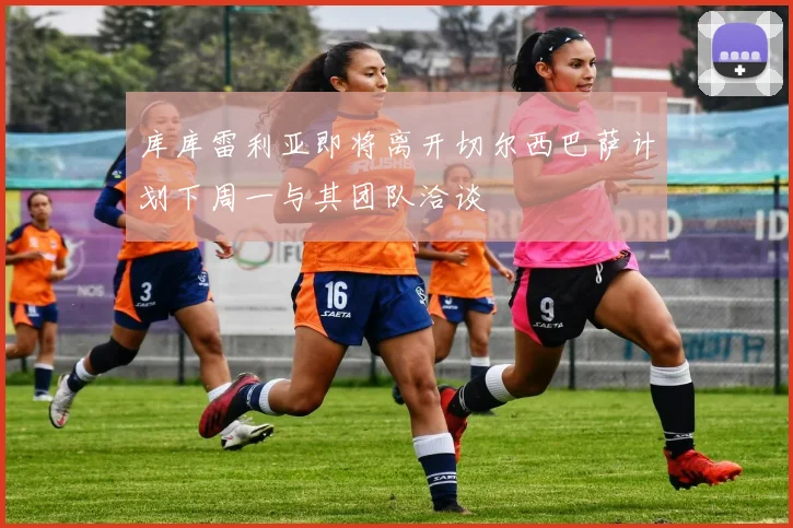 库库雷利亚即将离开切尔西巴萨计划下周一与其团队洽谈