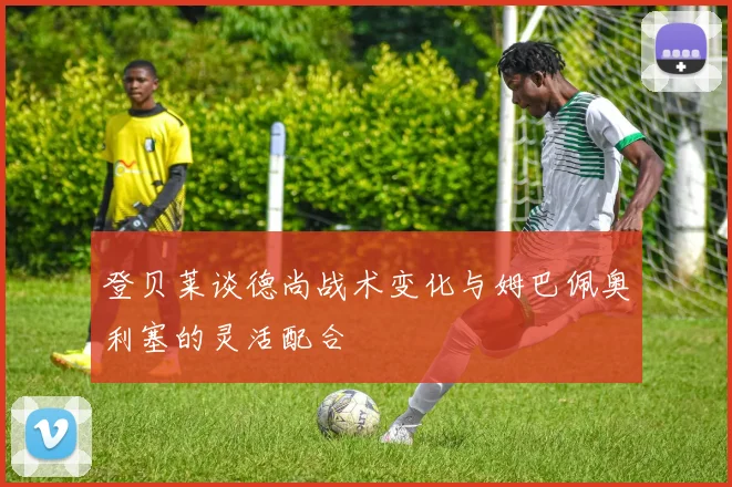 登贝莱谈德尚战术变化与姆巴佩奥利塞的灵活配合