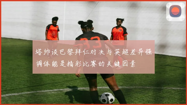 塔帅谈巴黎拜仁对决与英超差异强调体能是精彩比赛的关键因素